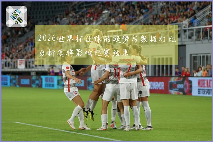2026世界杯让球的趋势与数据对比分析怎样影响比赛结果