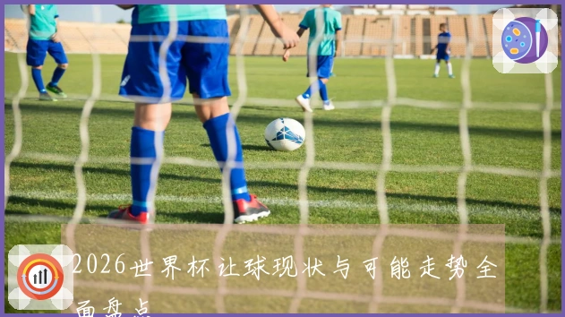 2026世界杯让球现状与可能走势全面盘点