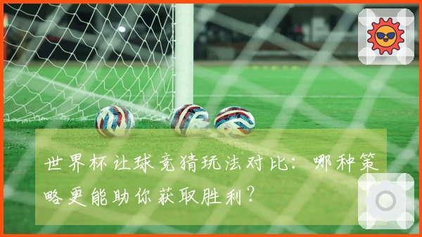 世界杯让球竞猜玩法对比：哪种策略更能助你获取胜利？