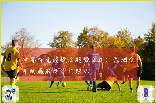 世界杯竞猜投注趋势分析：预测今年的赢家与冷门球队