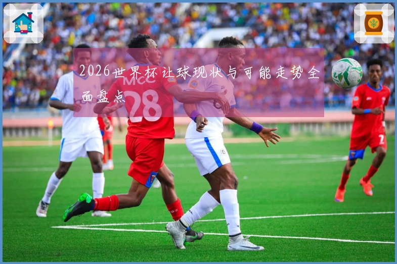 2026世界杯让球现状与可能走势全面盘点